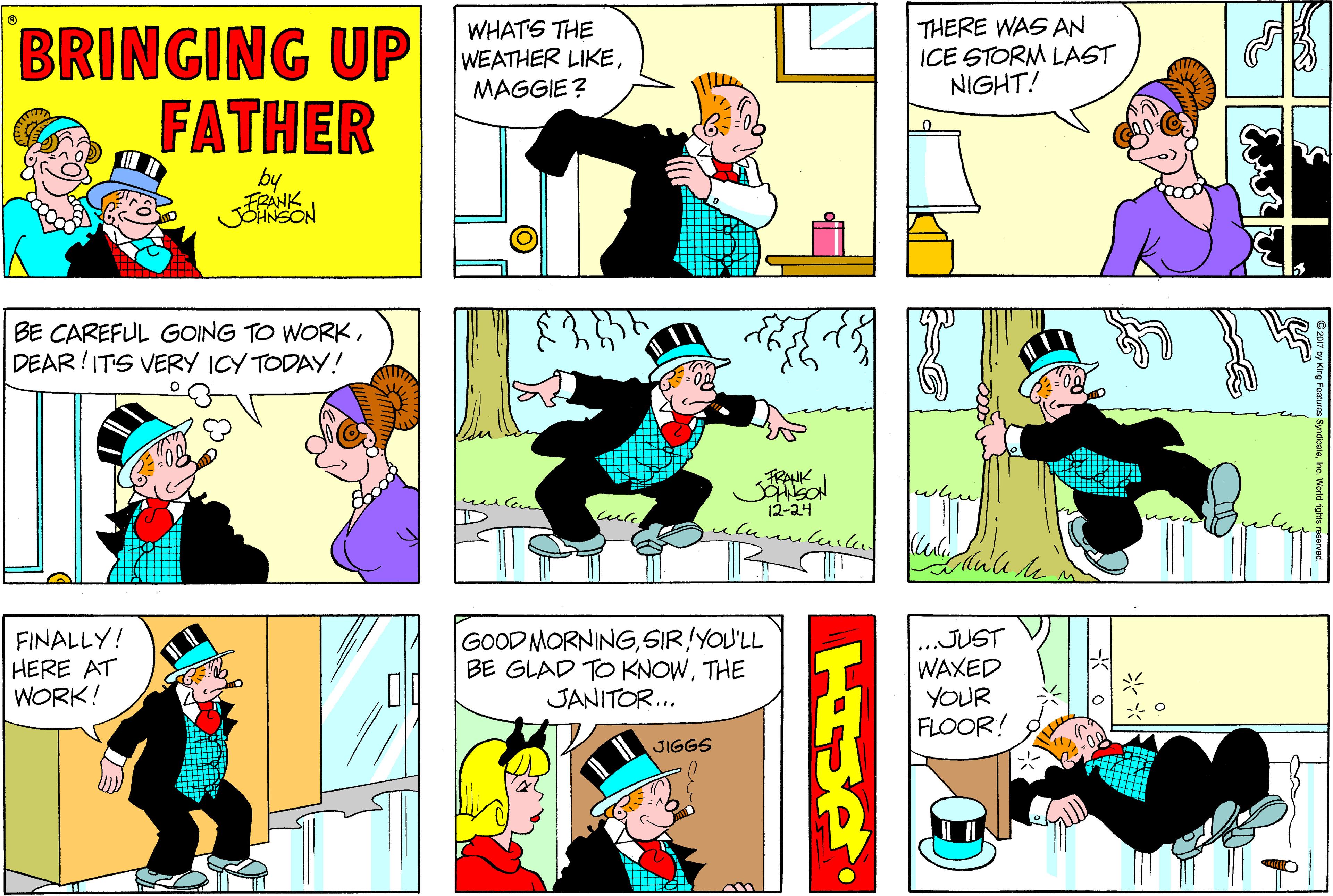 Comic book OCR: WHATS THE WEATHER LIKEMAGGIE ? THERE WAS AN ICE STORM LAST NIGHT! FATHER by FRANK JOHNSON BE CAREFUL GOING TO WORKDEAR!ITS VERY ICY TODAY! FRANK weelen 12-24 FINALLY! HERE AT WORK! GOOD MORNINGSIR!YOU'LL BE GLAD TO KNOWTHE JANITOR... ..JUST WAXED YOUR FLOOR! JIGGS WHATS THE WEATHER LIKEMAGGIE ? THERE WAS AN ICE STORM LAST NIGHT! FATHER by FRANK JOHNSON BE CAREFUL GOING TO WORKDEAR!ITS VERY ICY TODAY! FRANK weelen 12-24 FINALLY! HERE AT WORK! GOOD MORNINGSIR!YOU'LL BE GLAD TO KNOWTHE JANITOR... ..JUST WAXED YOUR FLOOR! JIGGS