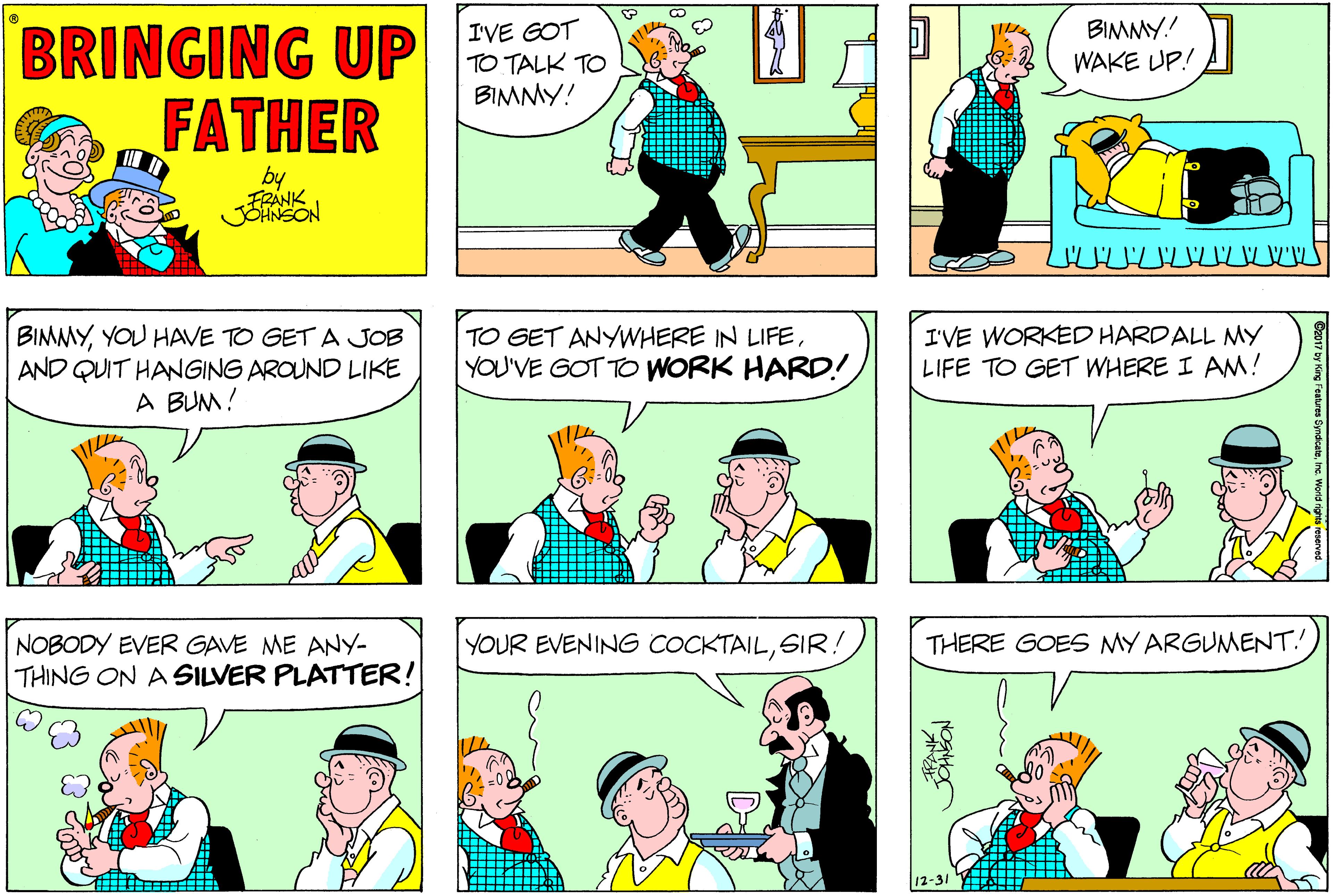 Sharing OCR: BRINGING UP FATHER IVE GOT TO TALK TO BIMMY! ?A BIMMY! WAKE UP! by JOHNSON BIMMYYOU HAVE TO GET A JOB AND QUIT HANGING AROUND LIKE A BUM! TO GET ANYWHERE IN LIFEYOU'VE GOT TO WORK HARD! I'VE WORKED HARDALL MY LIFE TO GET WHERE I AM! NOBODY EVER GAVE ME ANY- YOUR EVENING COCKTAILSIR! THERE GOES MY ARGUMENT. THING ON A SILVER PLATTER! 12-31 BRINGING UP FATHER IVE GOT TO TALK TO BIMMY! ? A BIMMY! WAKE UP! by JOHNSON BIMMYYOU HAVE TO GET A JOB AND QUIT HANGING AROUND LIKE A BUM! TO GET ANYWHERE IN LIFEYOU'VE GOT TO WORK HARD! I'VE WORKED HARDALL MY LIFE TO GET WHERE I AM! NOBODY EVER GAVE ME ANY- YOUR EVENING COCKTAILSIR! THERE GOES MY ARGUMENT. THING ON A SILVER PLATTER! 12-31
