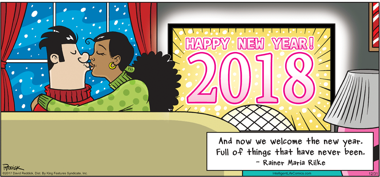 Graphics OCR: INTELLIGENT LIFE BY DAVID REDDICK HAPPY NEW YEAR! 2018 And now we welcome the new year. Full of things that have never been. - Rainer Maria Rilke RoDick e2017 David ReddickInc. IntelligentLifeComics.com 12/31 INTELLIGENT LIFE BY DAVID REDDICK HAPPY NEW YEAR! 2018 And now we welcome the new year. Full of things that have never been. - Rainer Maria Rilke RoDick e2017 David ReddickDist. By King Features SyndicateInc. IntelligentLifeComics.com 12/31