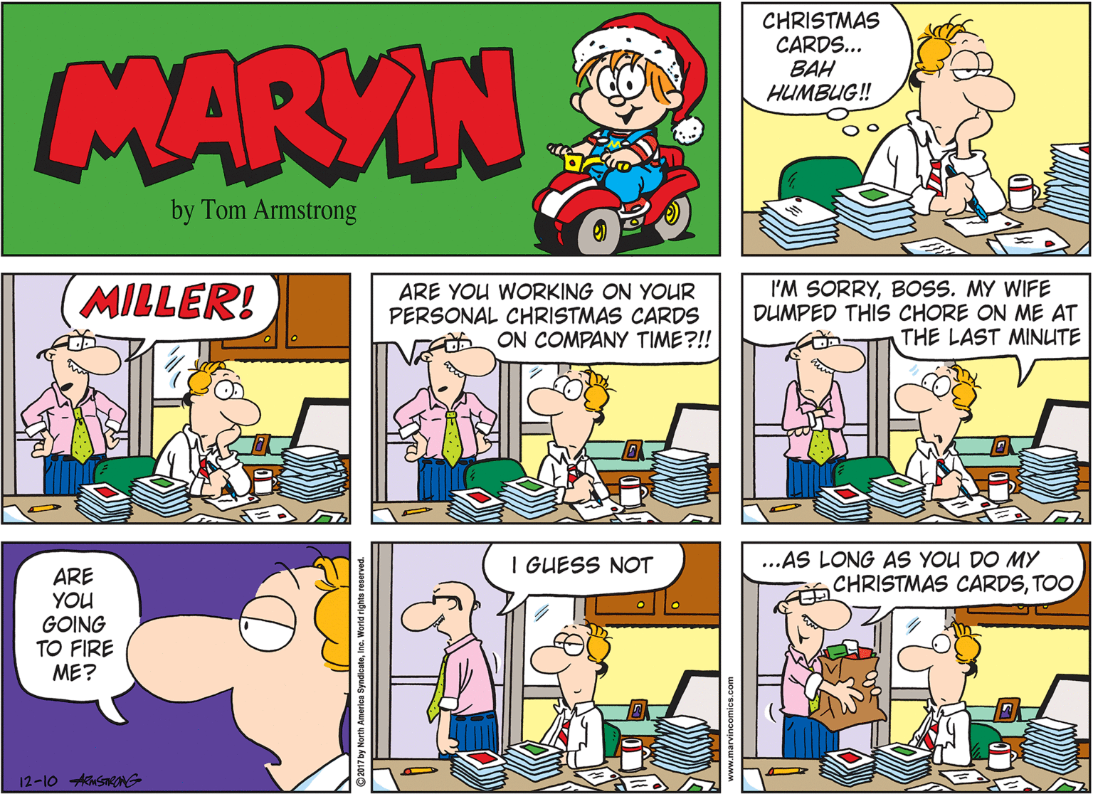 Conversation OCR: CHRISTMAS CARDS... BAH HUMBUG! MARVIN by Tom Armstrong MILLER! ARE YOU WORKING ON YOUR PERSONAL CHRISTMAS CARDS ON COMPANY TIME?!! I'M SORRYBOSS. MY WIFE DUMPED THIS CHORE ON ME AT THE LAST MINUTE ...AS LONG AS YOU DO MY CHRISTMAS CARDSTOO I GUESS NOT ARE YOU GOING TO FIRE ME? 12-10 ASNG ndicateInc. World rights reserve CHRISTMAS CARDS... BAH HUMBUG! MARVIN by Tom Armstrong MILLER! ARE YOU WORKING ON YOUR PERSONAL CHRISTMAS CARDS ON COMPANY TIME?!! I'M SORRYBOSS. MY WIFE DUMPED THIS CHORE ON ME AT THE LAST MINUTE ...AS LONG AS YOU DO MY CHRISTMAS CARDSTOO I GUESS NOT ARE YOU GOING TO FIRE ME? 12-10 ASNG ndicateInc. World rights reserve
