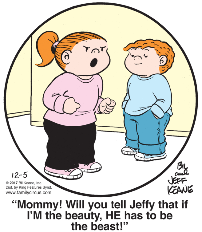 Organ OCR: By cul JEFF KEANE 12-5 © 2017 Bil KeaneInc. Dist. by King Features Synd. www.familycircus.com "Mommy! Will you tell Jeffy that if I'M the beautyHE has to be the beast!" By cul JEFF KEANE 12-5 © 2017 Bil KeaneInc. Dist. by King Features Synd. www.familycircus.com "Mommy! Will you tell Jeffy that if I'M the beautyHE has to be the beast!"