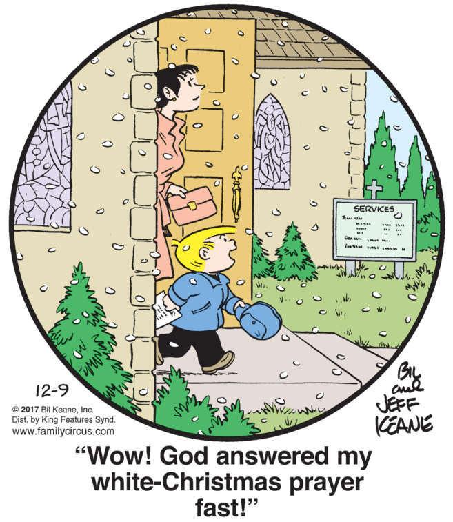 Rectangle OCR: SERVICES GIL 12-9 JEFF KEANE "Wow! God answered my white-Christmas prayer © 2017 Bil KeaneInc. Dist. by King Features Synd. www.familycircus.com fast!" SERVICES GIL 12-9 JEFF KEANE "Wow! God answered my white-Christmas prayer © 2017 Bil KeaneInc. Dist. by King Features Synd. www.familycircus.com fast!"