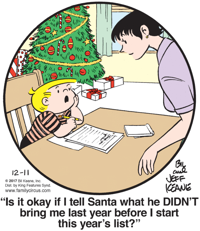 Cartoon OCR: ... BL 12-11 © 2017 Bil KeaneInc. Dist. by King Features Synd. www.familycircus.com JEFF CEANE "Is it okay if I tell Santa what he DIDN'T bring me last year before I start this year's list?" ... BL 12-11 © 2017 Bil KeaneInc. Dist. by King Features Synd. www.familycircus.com JEFF CEANE "Is it okay if I tell Santa what he DIDN'T bring me last year before I start this year's list?"