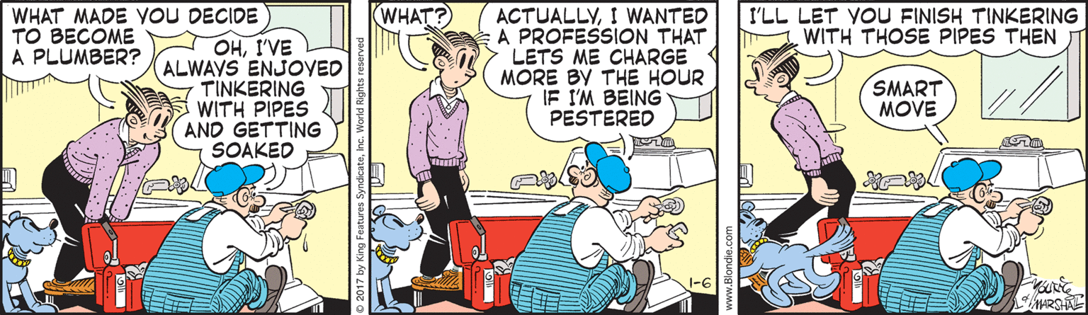Comic book OCR: WHAT? WHAT MADE YOU DECIDE TO BECOME A PLUMBER? I'LL LET VOU FINISH TINKERING WITH THOSE PIPES THEN OHI'VE ALWAYS ENJOVED TINKERING WITH PIPES AND GETTING SOAKED ACTUALLYI WANTED A PROFESSION THAT LETS ME CHARGE MORE BY THE HOUR IF I'M BEING PESTERED SMART MOVE 1-6 ARSHAL © 2017 by King Features SyndicateInc. World Righ WHAT? WHAT MADE YOU DECIDE TO BECOME A PLUMBER? I'LL LET VOU FINISH TINKERING WITH THOSE PIPES THEN OHI'VE ALWAYS ENJOVED TINKERING WITH PIPES AND GETTING SOAKED ACTUALLYI WANTED A PROFESSION THAT LETS ME CHARGE MORE BY THE HOUR IF I'M BEING PESTERED SMART MOVE 1-6 ARSHAL © 2017 by King Features SyndicateInc. World Righ