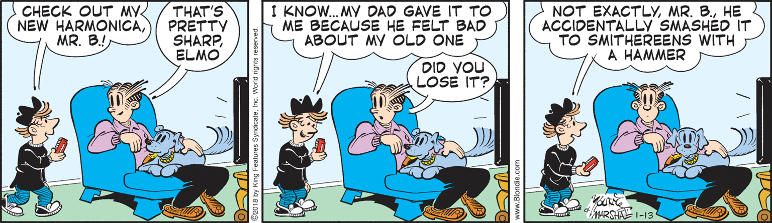Comic book OCR: CHECK OUT MY NEW HARMONICAMR. B.! THAT'S PRETTV SHARPELMO I KNOW. MY DAD GAVE IT TO ME BECAUSE HE FELT BAD ABOUT MY OLD ONE NOT EXACTLYHE ACCIDENTALLY SMASHED IT TO SMITHEREENS WITH A HAMMER DID YOU LOSE IT? MARSHAL 1-13 2018 by King Features SyndicateInc. World rights reserve CHECK OUT MY NEW HARMONICAMR. B.! THAT'S PRETTV SHARPELMO I KNOW. MY DAD GAVE IT TO ME BECAUSE HE FELT BAD ABOUT MY OLD ONE NOT EXACTLYMR. B.HE ACCIDENTALLY SMASHED IT TO SMITHEREENS WITH A HAMMER DID YOU LOSE IT? MARSHAL 1-13 2018 by King Features SyndicateInc. World rights reserve