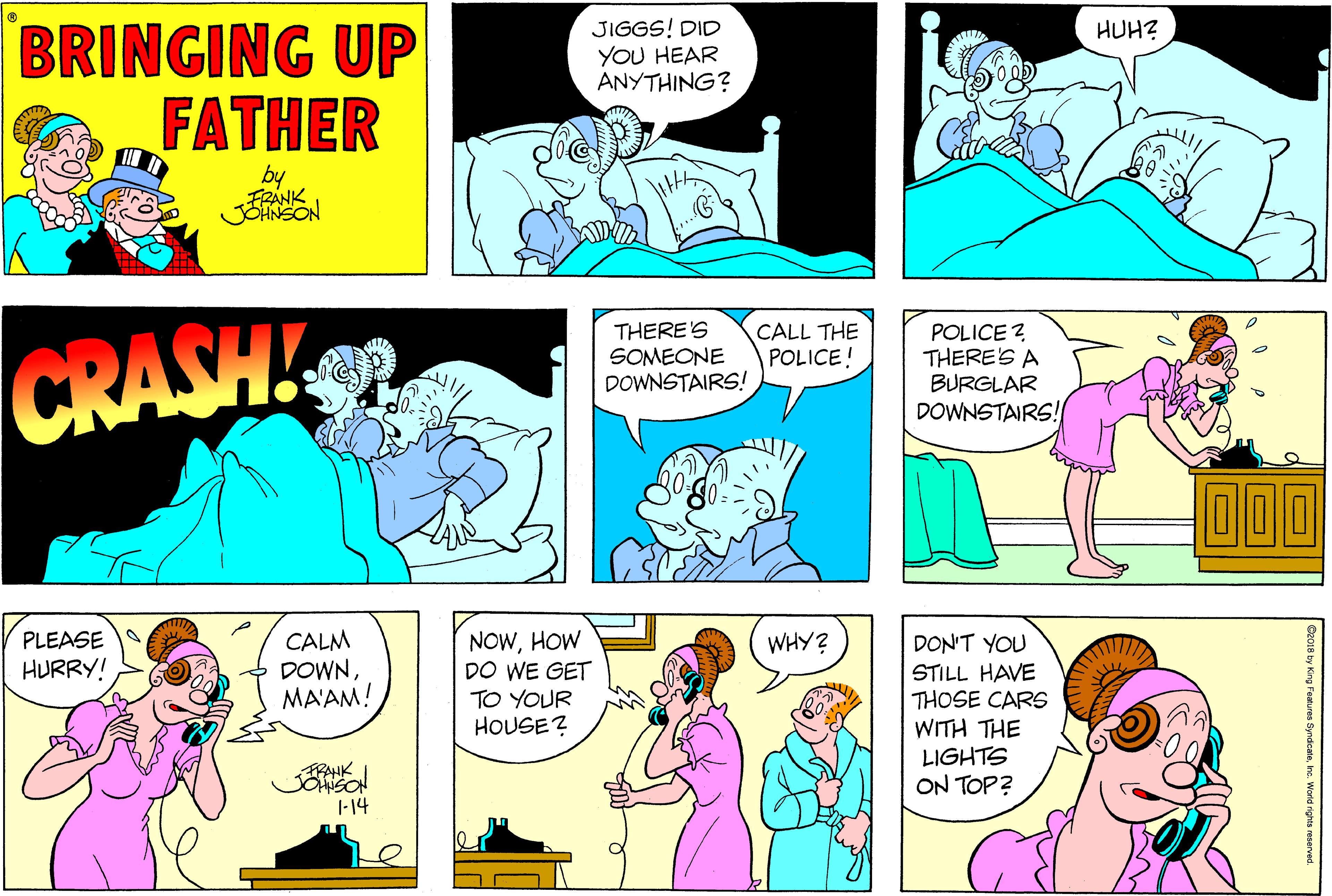 Comic book OCR: BRINGING UP FATHER JIGGS! DID YOU HEAR ANYTHING? HUH? by CRASH THERE'S SOMEONE DOWNSTAIRS! CALL THE POLICE! POLICE ? THERE'S A BURGLAR DOWNSTAIRS! D00 CALM DOWNMA'AM! NOWHOW DO WE GET TO YOUR HOUSE? PLEASE WHY? DON'T YOU HURRY! STILL HAVE THOSE CARS WITH THE LIGHTS ON TOP? 1-14 BRINGING UP FATHER JIGGS! DID YOU HEAR ANYTHING? HUH? by CRASH THERE'S SOMEONE DOWNSTAIRS! CALL THE POLICE! POLICE ? THERE'S A BURGLAR DOWNSTAIRS! D00 CALM DOWNMA'AM! NOWHOW DO WE GET TO YOUR HOUSE? PLEASE WHY? DON'T YOU HURRY! STILL HAVE THOSE CARS WITH THE LIGHTS ON TOP? 1-14
