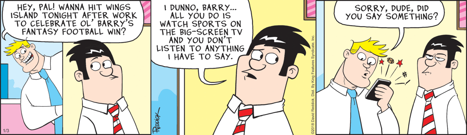 Comics OCR: HEYPAL! WANNA HIT WINGS ISLAND TONIGHT AFTER WORK TO CELEBRATE OL' BARRY'S FANTASY FOOTBALL WIN? I DUNNOBARRY... ALL YOU DO IS WATCH SPORTS ON THE BIG-SCREEN TV AND YOU DON'T LISTEN TO ANYTHING I HAVE TO SAY. SORRYDID YOU SAY SOMETHING? 1/3 REDDICK HEYPAL! WANNA HIT WINGS ISLAND TONIGHT AFTER WORK TO CELEBRATE OL' BARRY'S FANTASY FOOTBALL WIN? I DUNNOBARRY... ALL YOU DO IS WATCH SPORTS ON THE BIG-SCREEN TV AND YOU DON'T LISTEN TO ANYTHING I HAVE TO SAY. SORRYDID YOU SAY SOMETHING? 1/3 REDDICK