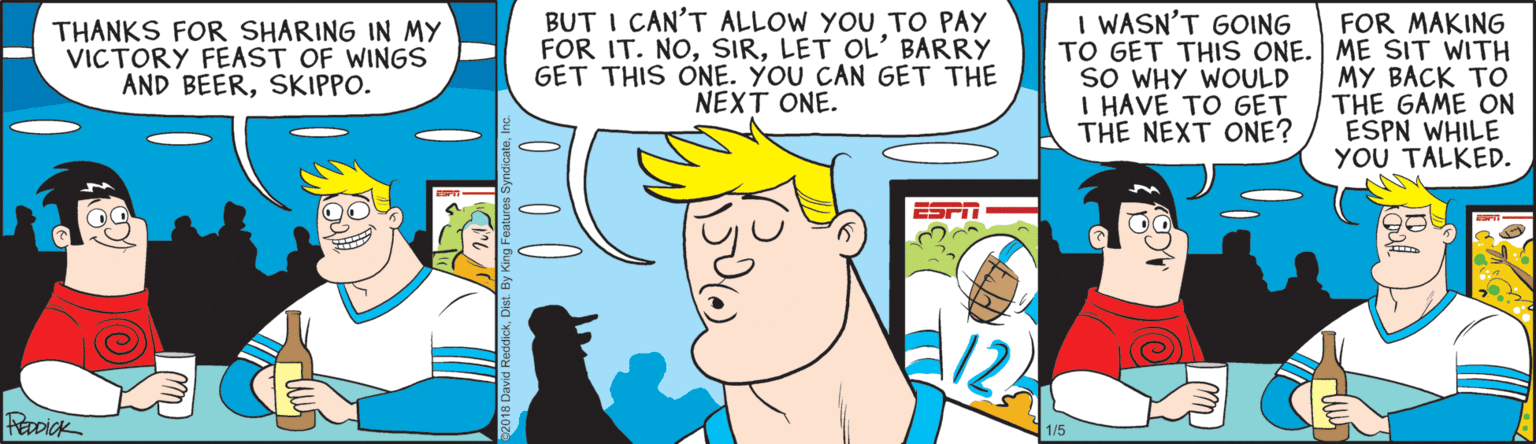 Publication OCR: BUT I CAN'T ALLOW YOU TO PAY FOR IT. NOLET OL' BARRY GET THIS ONE. YOU CAN GET THE NEXT ONE. I WASN'T GOING FOR MAKING TO GET THIS ONE. ME SIT WITH MY BACK TO THE GAME ON ESPN WHILE YOU TALKED. THANKS FOR SHARING IN MY VICTORY FEAST OF WINGS AND BEERSKIPPO. SO WHY WOULD I HAVE TO GET THE NEXT ONE? 12 PeaDick BUT I CAN'T ALLOW YOU TO PAY FOR IT. NOLET OL' BARRY GET THIS ONE. YOU CAN GET THE NEXT ONE. I WASN'T GOING FOR MAKING TO GET THIS ONE. ME SIT WITH MY BACK TO THE GAME ON ESPN WHILE YOU TALKED. THANKS FOR SHARING IN MY VICTORY FEAST OF WINGS AND BEERSKIPPO. SO WHY WOULD I HAVE TO GET THE NEXT ONE? 12 PeaDick