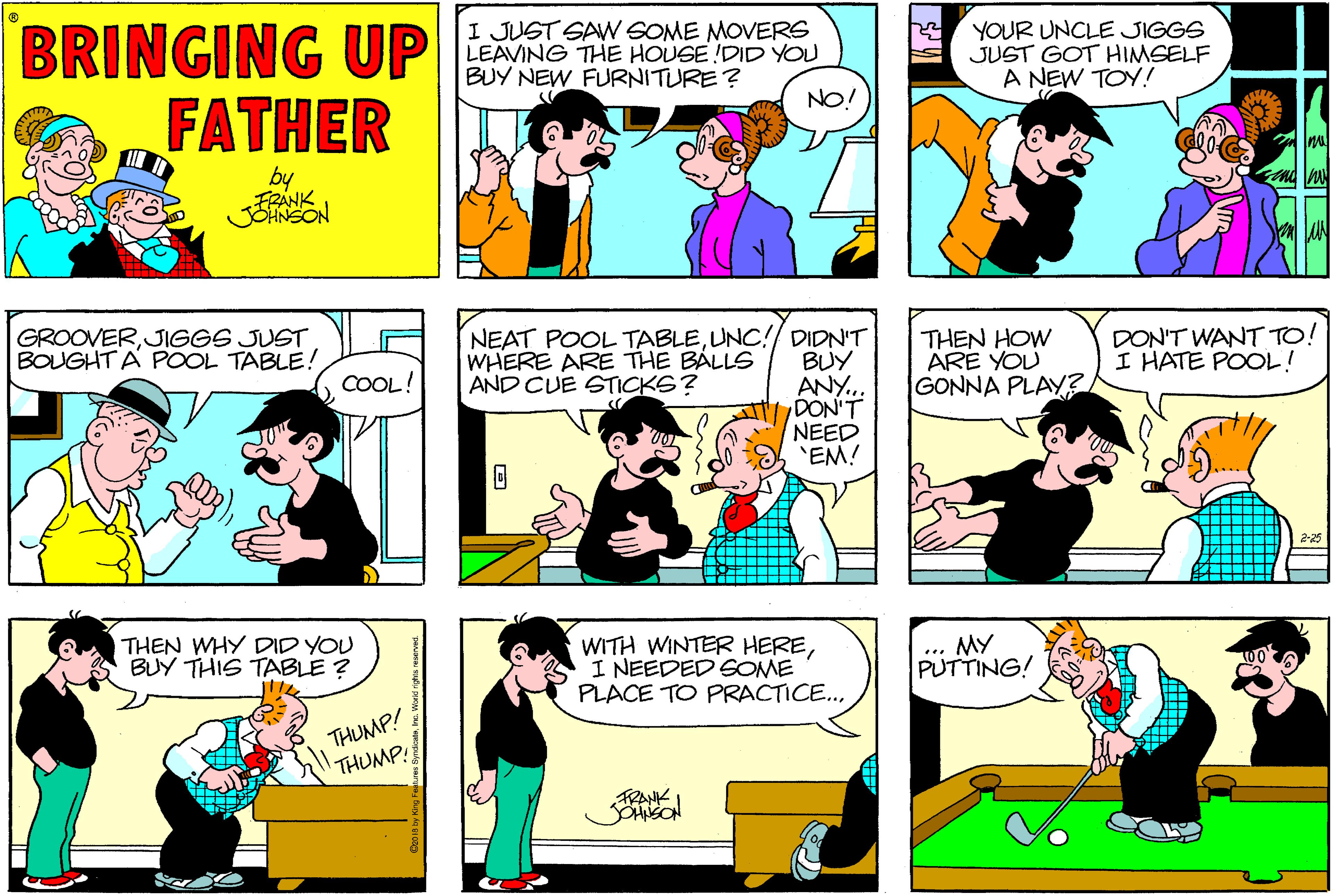 Sharing OCR: BRINGING UP FATHER I JUST SAW SOME MOVERS LEAVING THE HOUSE !DID YOU BUY NEW FURNITURE? YOUR UNCLE JIGGS JUST GOT HIMSELF A NEW TOY! NO! by GROOVERJIGGS JUST BOUGHT A POOL TABLE! NEAT POOL TABLEUNC!/ DIDN'T WHERE ARE THE BÁLLS AND CUE STICKS? THEN HOW ARE YOU GONNA PLAY? DON'T WANT TO! I HATE POOL! BUY ANY.. DON'T NEED 'EM! COOL! THEN WHY DID YOU BUY THIS TABLE ? WITH WINTER HEREI NEEDED GOME PLACE TO PRACTICE. .. My PUTTING! THUMP! THUMP! BRINGING UP FATHER I JUST SAW SOME MOVERS LEAVING THE HOUSE !DID YOU BUY NEW FURNITURE? YOUR UNCLE JIGGS JUST GOT HIMSELF A NEW TOY! NO! by GROOVERJIGGS JUST BOUGHT A POOL TABLE! NEAT POOL TABLEUNC!/ DIDN'T WHERE ARE THE BÁLLS AND CUE STICKS? THEN HOW ARE YOU GONNA PLAY? DON'T WANT TO! I HATE POOL! BUY ANY.. DON'T NEED 'EM! COOL! THEN WHY DID YOU BUY THIS TABLE ? WITH WINTER HEREI NEEDED GOME PLACE TO PRACTICE. .. My PUTTING! THUMP! THUMP!