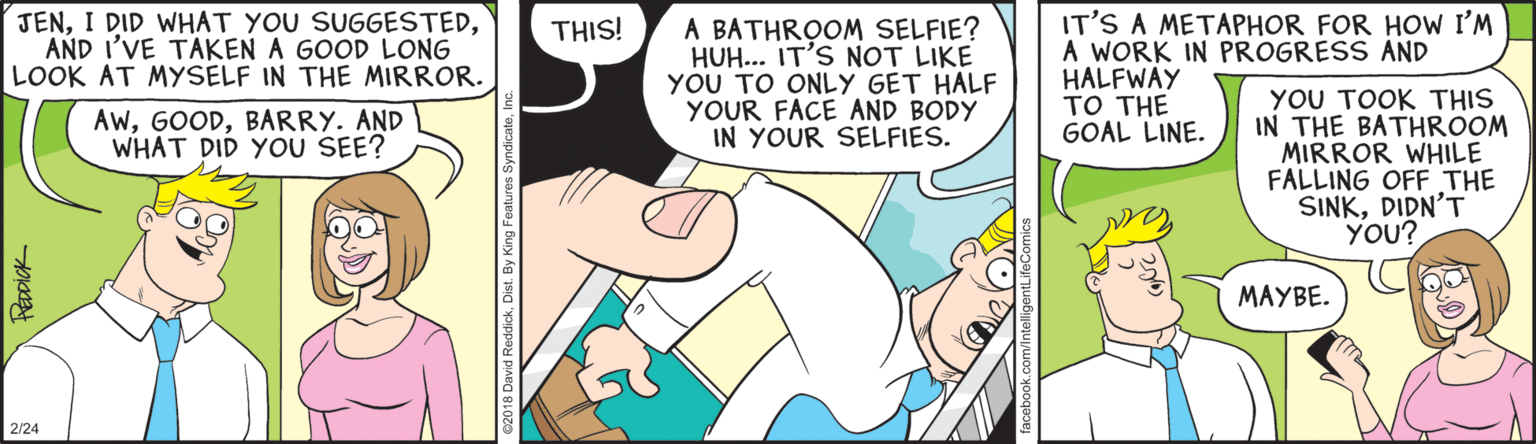Comic book OCR: JENAND I'VE TAKEN A GOOD LONG LOOK AT MYSELF IN THE MIRROR. IT'S A METAPHOR FOR HOW I'M A WORK IN PROGRESS AND HALFWAY TO THE GOAL LINE. THIS! A BATHROOM SELFIE? HUH... IT'S NOT LIKE YOU TO ONLY GET HALF YOUR FACE AND BODY IN YOUR SELFIES. y?? ?OO? THIS IN THE BATHROOM MIRROR WHILE FALLING OFF THE SINKDIDN'T YOU? AwBARRY. AND WHAT DID YOU SEE? MAYBE. 2/24 JENI DID WHAT YOU SUGGESTEDAND I'VE TAKEN A GOOD LONG LOOK AT MYSELF IN THE MIRROR. IT'S A METAPHOR FOR HOW I'M A WORK IN PROGRESS AND HALFWAY TO THE GOAL LINE. THIS! A BATHROOM SELFIE? HUH... IT'S NOT LIKE YOU TO ONLY GET HALF YOUR FACE AND BODY IN YOUR SELFIES. y?? ?OO? THIS IN THE BATHROOM MIRROR WHILE FALLING OFF THE SINKDIDN'T YOU? AwBARRY. AND WHAT DID YOU SEE? MAYBE. 2/24