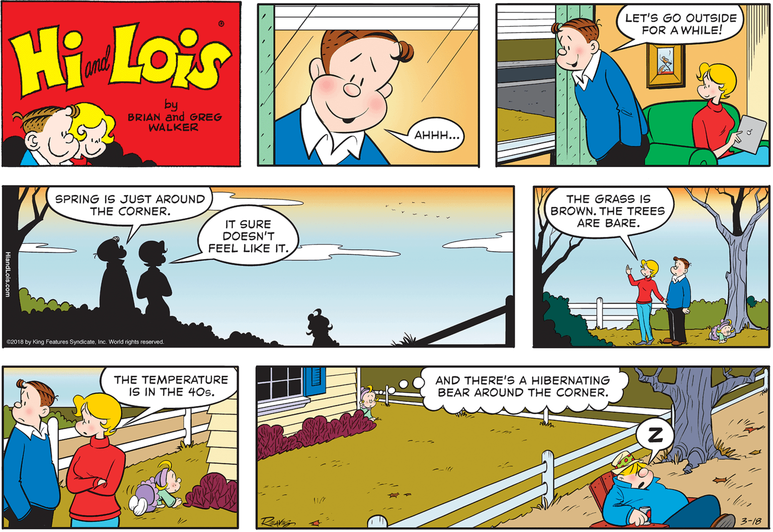 Font OCR: LET'S GO OUTSIDE FOR A WHILE! Hi Lois amd by BRIAN and GREG WALKER ???.. SPRING IS JUST AROUND THE CORNER. THE GRASS IS BROWN. THE TREES ARE BARE. IT SURE DOESN'T FEEL LIKE IT. e2018 by King Features SyndicateInc. World rights reserved. THE TEMPERATURE IS IN THE 4Os. AND THERE'S A HIBERNATING BEAR AROUND THE CORNER. 3-18 LET'S GO OUTSIDE FOR A WHILE! Hi Lois amd by BRIAN and GREG WALKER ???.. SPRING IS JUST AROUND THE CORNER. THE GRASS IS BROWN. THE TREES ARE BARE. IT SURE DOESN'T FEEL LIKE IT. e2018 by King Features SyndicateInc. World rights reserved. THE TEMPERATURE IS IN THE 4Os. AND THERE'S A HIBERNATING BEAR AROUND THE CORNER. 3-18