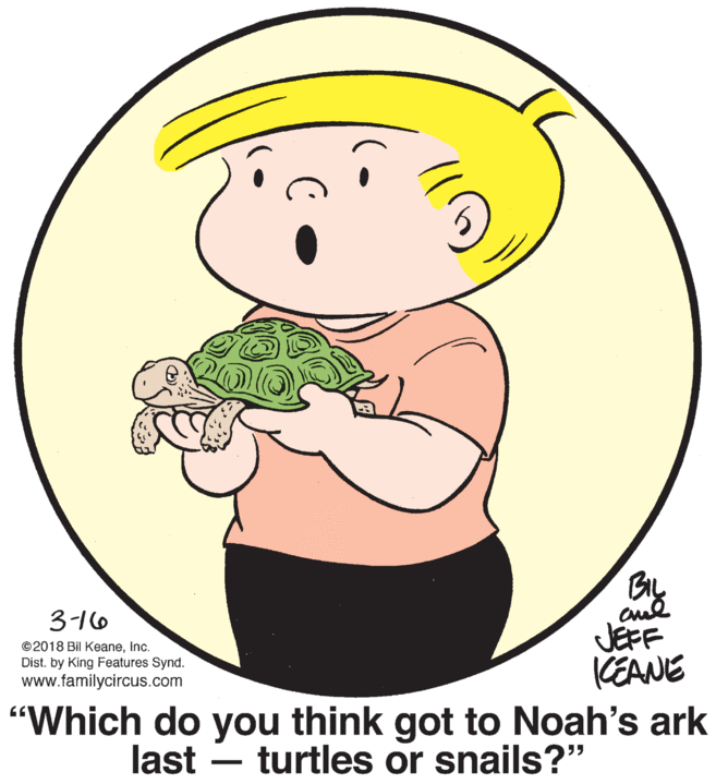 Mammal OCR: 3-16 JEFF KEANE "Which do you think got to Noah's ark last – turtles or snails?" ©2018 Bil KeaneInc. Dist. by King Features Synd. www.familycircus.com - 3-16 JEFF KEANE "Which do you think got to Noah's ark last – turtles or snails?" ©2018 Bil KeaneInc. Dist. by King Features Synd. www.familycircus.com -