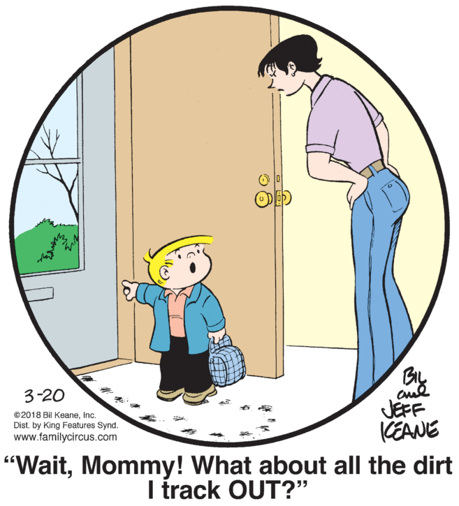 Elbow OCR: 3-20 JEFF CEANE ©2018 Bil KeaneInc. Dist. by King Features Synd. www.familycircus.com "WaitMommy! What about all the dirt I track OUT?" 3-20 JEFF CEANE ©2018 Bil KeaneInc. Dist. by King Features Synd. www.familycircus.com "WaitMommy! What about all the dirt I track OUT?"