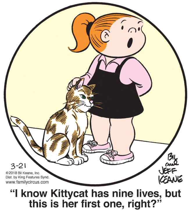 People in nature OCR: By JEFF KEANE "I know Kittycat has nine livesbut this is her first oneright?" 3-21 ©2018 Bil KeaneInc. Dist. by King Features Synd. www.familycircus.com By JEFF KEANE "I know Kittycat has nine livesbut this is her first oneright?" 3-21 ©2018 Bil KeaneInc. Dist. by King Features Synd. www.familycircus.com