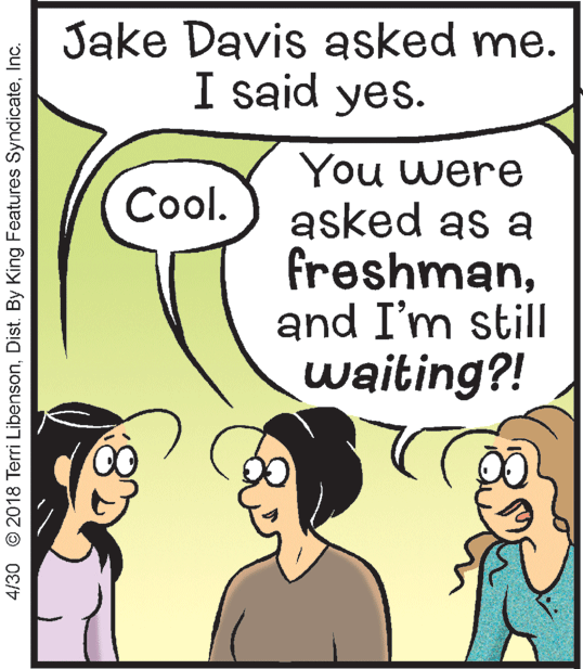 Happy OCR: Jake Davis asked me. I said yes. You were asked as a freshmanand I'm still waiting?! Cool. 4/30 © 2018 Terri LibensonInc. Jake Davis asked me. I said yes. You were asked as a freshmanand I'm still waiting?! Cool. 4/30 © 2018 Terri LibensonDist. By King Features Syndicate