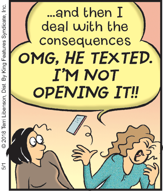 Happy OCR: .and then I deal with the consequences OMGHE TEXTED. I'M NOT OPENING IT!! 5/1 © 2018 Terri LibensonInc. .and then I deal with the consequences OMGHE TEXTED. I'M NOT OPENING IT!! 5/1 © 2018 Terri LibensonDist. By King Features Syndicate