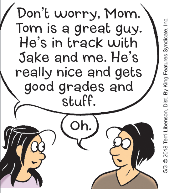 Sharing OCR: Don't worryMom. Tom is a great guy. He's in track with Jake and me. He's really nice and gets good grades and stuff. Oh. 5/3 © 2018 Terri LibensonInc. Don't worryMom. Tom is a great guy. He's in track with Jake and me. He's really nice and gets good grades and stuff. Oh. 5/3 © 2018 Terri LibensonDist. By King Features Syndicate