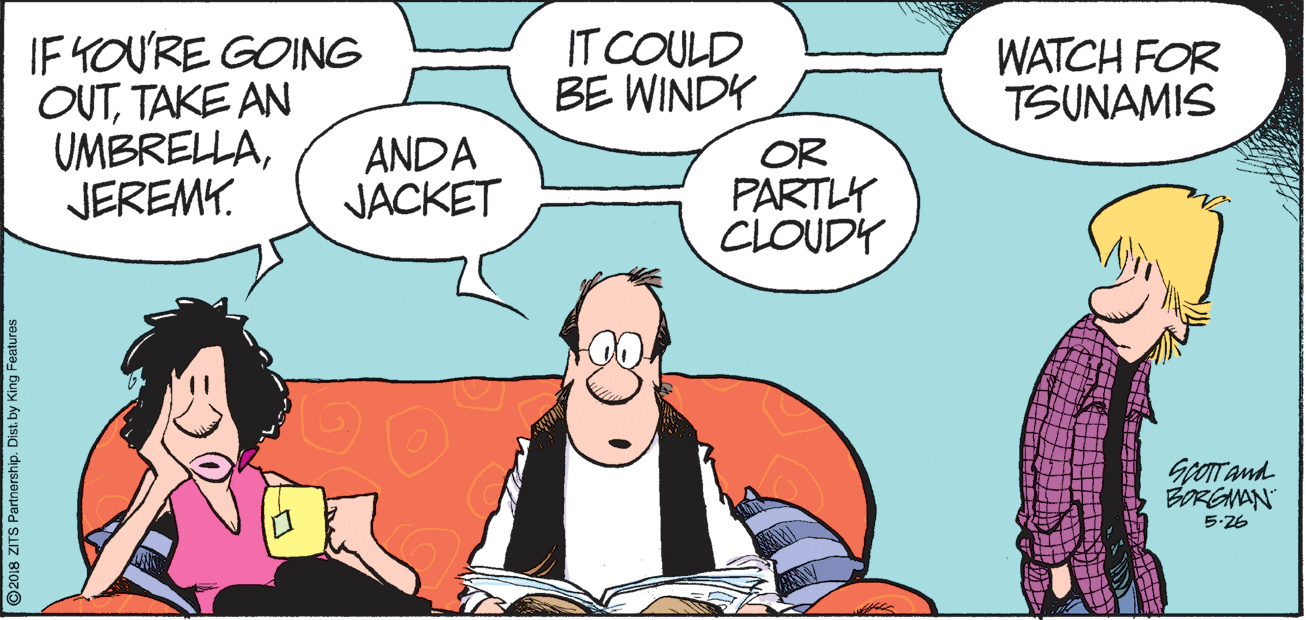 Comics OCR: IF YOURE GOING OUTTAKE AN UMBRELLAJEREMY. IT COULD BE WINDY WATCH FOR TSUNAMIS ANDA JACKET OR PARTY CLOUDY Gror and BORGMAN 5-26 ©2018 ZITS Partnership. Dist. by King Features IF YOURE GOING OUTTAKE AN UMBRELLAJEREMY. IT COULD BE WINDY WATCH FOR TSUNAMIS ANDA JACKET OR PARTY CLOUDY Gror and BORGMAN 5-26 ©2018 ZITS Partnership. Dist. by King Features