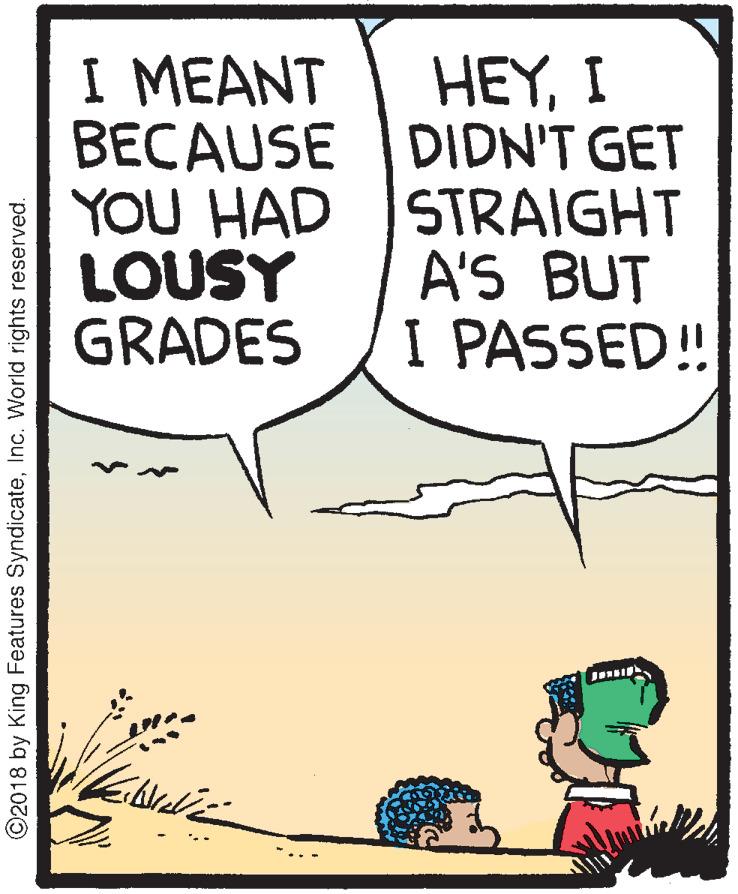 Poster OCR: I MEANT BECAUSE YOU HAD LOUSY GRADES HEYI DIDN'T GET STRAIGHT A'S BUT I PASSED! ©2018 by King Features SyndicateInc. World rights reserved. I MEANT BECAUSE YOU HAD LOUSY GRADES HEYI DIDN'T GET STRAIGHT A'S BUT I PASSED! ©2018 by King Features SyndicateInc. World rights reserved.