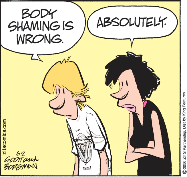 Organism OCR: BODY SHAMING IS WRONG. ABSOLUTELY. 62 GcOTand BORGMAN zitscomics.com O2018 ZITS Partnership. Dist. by King Features BODY SHAMING IS WRONG. ABSOLUTELY. 62 GcOTand BORGMAN zitscomics.com O2018 ZITS Partnership. Dist. by King Features
