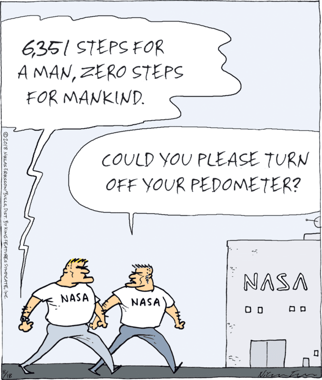 Fiction OCR: 6351 STEPS FOR A MANZERO STEPS FOR MANKIND. COULD YOU PLEASE TURN OFF YOUR PEDOMETER? NASA NASA NASA O D ©2018 NIKLAS ERIKSSON/BULLSINC. 6351 STEPS FOR A MANZERO STEPS FOR MANKIND. COULD YOU PLEASE TURN OFF YOUR PEDOMETER? NASA NASA NASA O D ©2018 NIKLAS ERIKSSON/BULLSDIST. BY KING FEATURES SYNDICATE