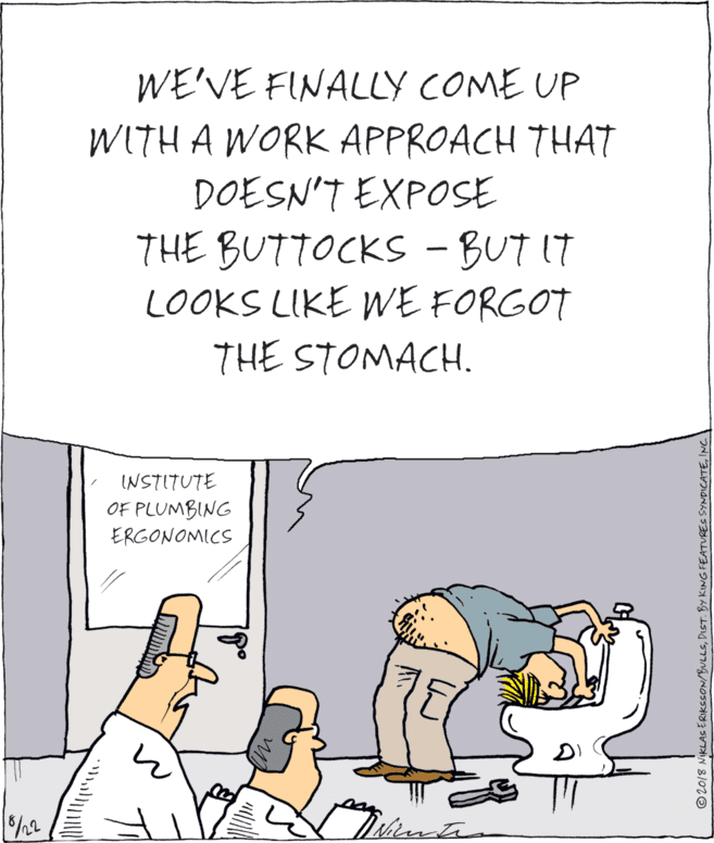 Fiction OCR: WE'VE FINALLY COME UP WITH A WORK APPROACH THAT DOESN'T EXPOSE THE BUTTOCKS - BUT IT LOOKS LIKE WE FORGOT THE STOMACH. INSTITUTE OF PLUMBING ERGONOMICS © 2018 NIKLAS ERIKSSON/BULLSINC I WE'VE FINALLY COME UP WITH A WORK APPROACH THAT DOESN'T EXPOSE THE BUTTOCKS - BUT IT LOOKS LIKE WE FORGOT THE STOMACH. INSTITUTE OF PLUMBING ERGONOMICS © 2018 NIKLAS ERIKSSON/BULLSDIST. BY KING FEATURES SYNDICATEINC I
