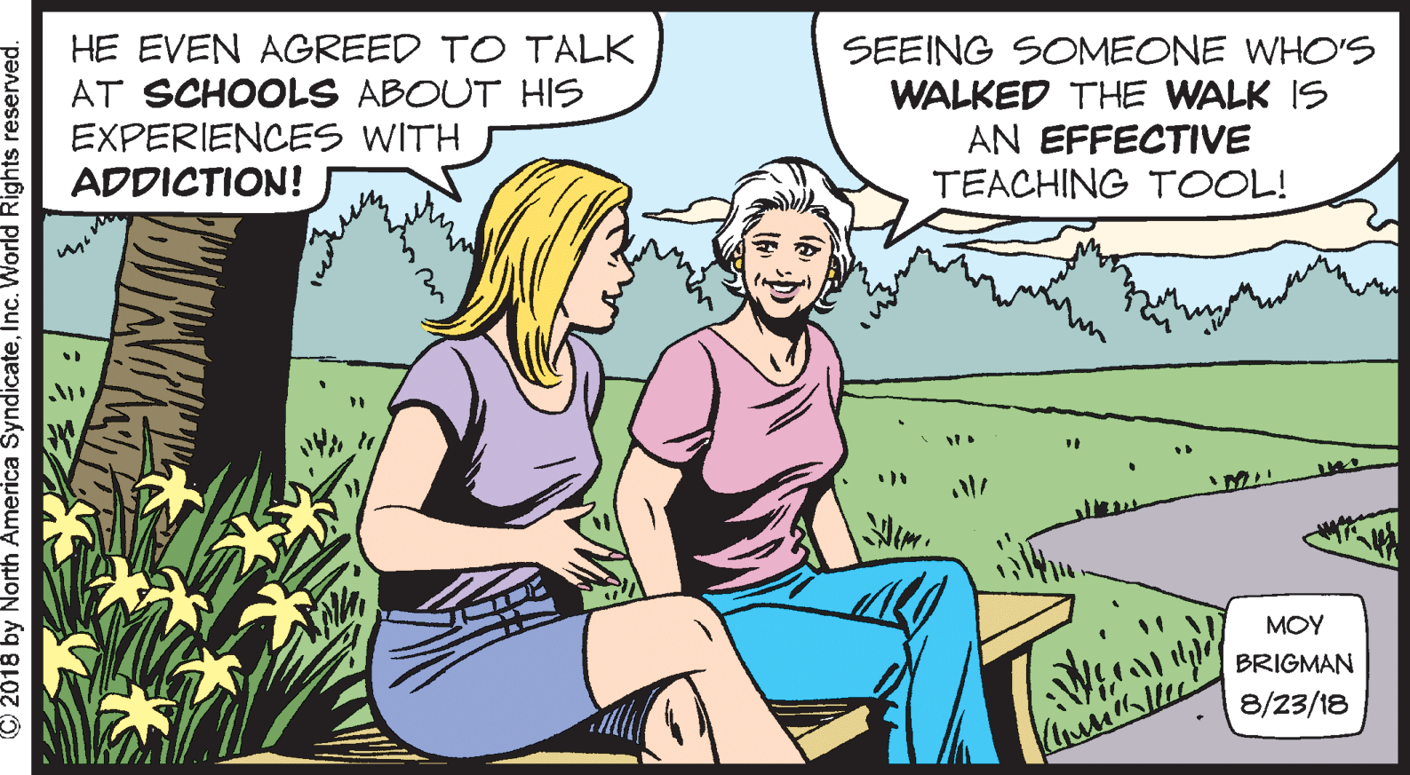 Cartoon OCR: HE EVEN AGREED TO TALK AT SCHOOLS ABOUT HIS EXPERIENCES WITH ADDICTION! SEEING SOMEONE WHO'S WALKED THE WALK IS AN EFFECTIVE TEACHING TOOL! MOY BRIGMAN 8/23/18 © 2018 by North America SyndicateInc. World Rights reserved. HE EVEN AGREED TO TALK AT SCHOOLS ABOUT HIS EXPERIENCES WITH ADDICTION! SEEING SOMEONE WHO'S WALKED THE WALK IS AN EFFECTIVE TEACHING TOOL! MOY BRIGMAN 8/23/18 © 2018 by North America SyndicateInc. World Rights reserved.