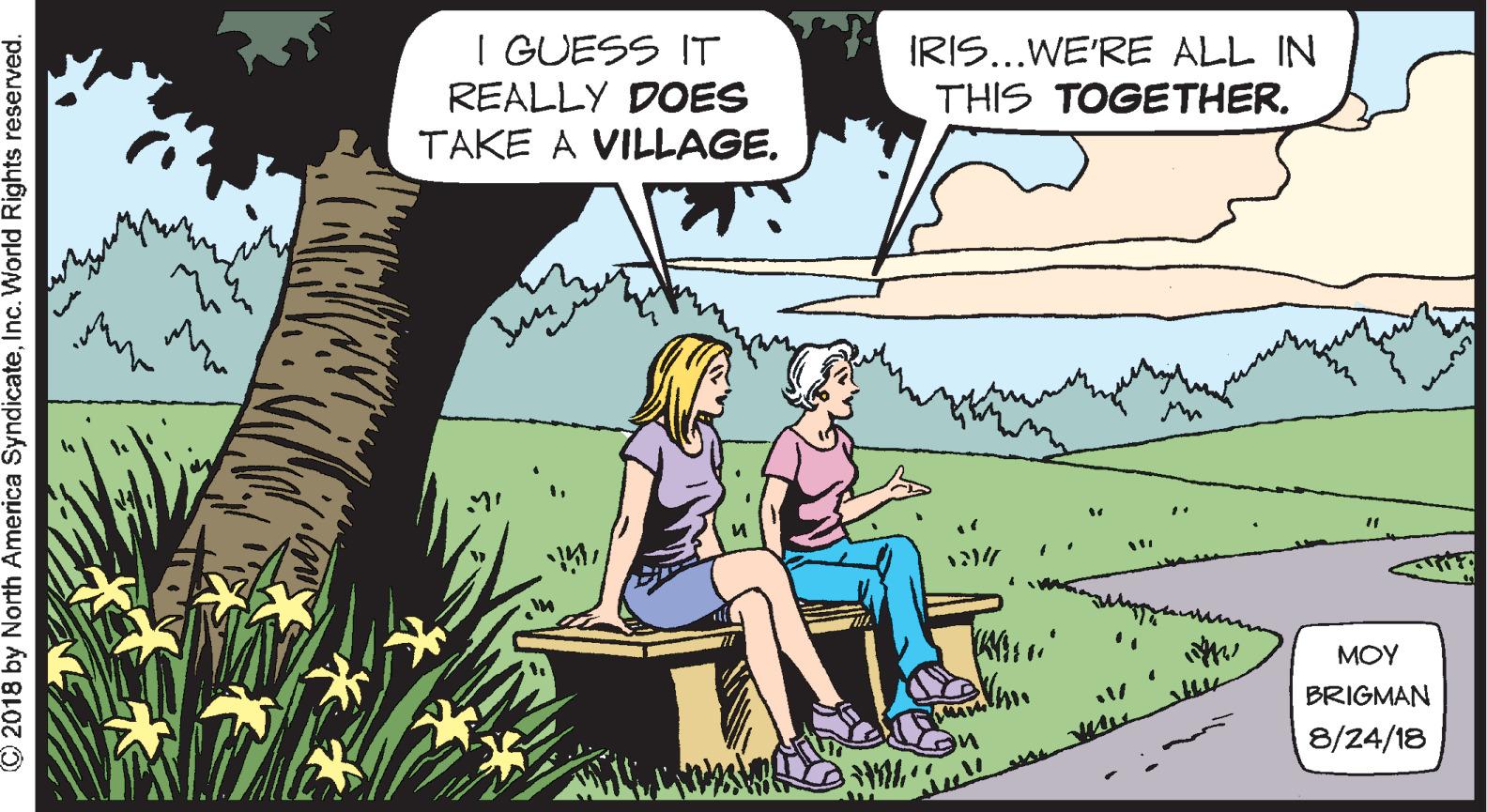 Font OCR: I GUESS IT REALLY DOES TAKE A VILLAGE. IRIS...WE'RE ALL IN THIS TOGETHER. MOY BRIGMAN 8/24/18 © 2018 by North America SyndicateInc. World Rights reserved. I GUESS IT REALLY DOES TAKE A VILLAGE. IRIS...WE'RE ALL IN THIS TOGETHER. MOY BRIGMAN 8/24/18 © 2018 by North America SyndicateInc. World Rights reserved.