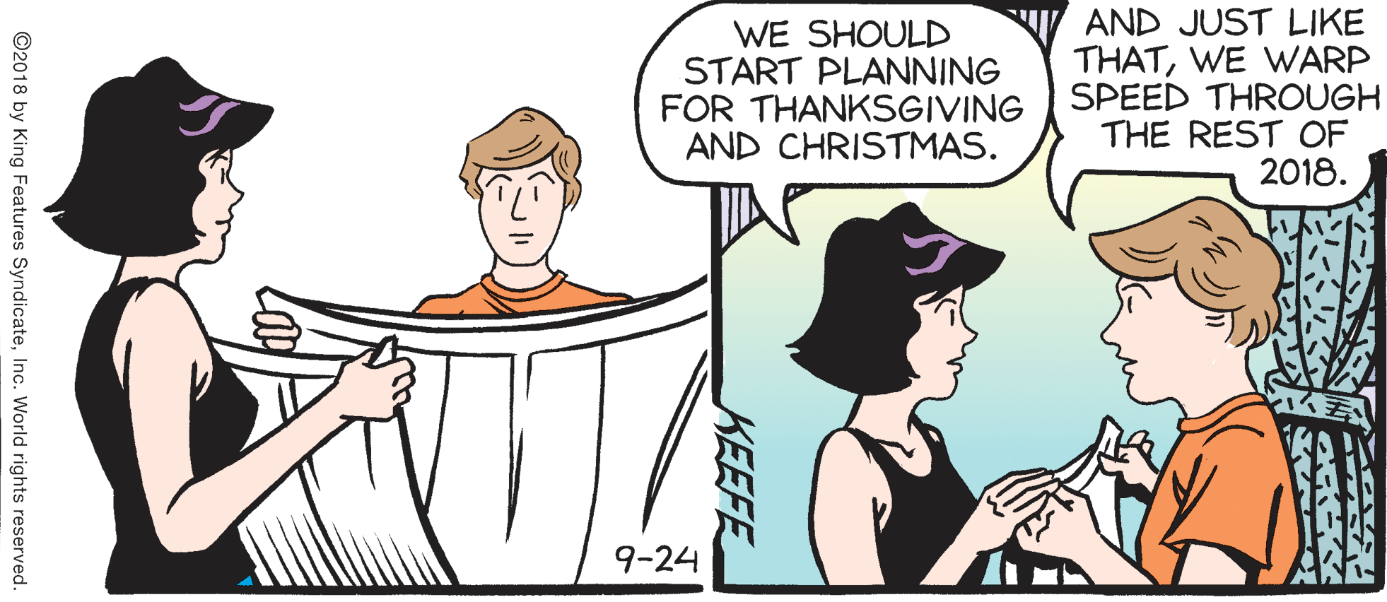 Fictional character OCR: WE SHOULD START PLANNING FOR THANKSGIVING AND CHRISTMAS. AND JUST LIKE THATWE WARP SPEED THROUGH THE REST OF 2018. 9-24 KEEFE ©2018 by King Features SyndicateInc. World rights reserved. WE SHOULD START PLANNING FOR THANKSGIVING AND CHRISTMAS. AND JUST LIKE THATWE WARP SPEED THROUGH THE REST OF 2018. 9-24 KEEFE ©2018 by King Features SyndicateInc. World rights reserved.
