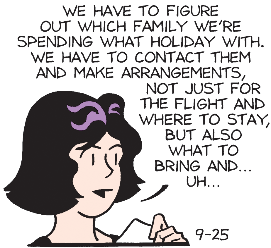 Art OCR: WE HAVE TO FIGURE OUT WHICH FAMILY WE'RE SPENDING WHAT HOLIDAY WITH. WE HAVE TO CONTACT THEM AND MAKE ARRANGEMENTSNOT JUST FOR THE FLIGHT AND WHERE TO STAYBUT ALSO WHAT TO BRING AND... UH... 9-25 WE HAVE TO FIGURE OUT WHICH FAMILY WE'RE SPENDING WHAT HOLIDAY WITH. WE HAVE TO CONTACT THEM AND MAKE ARRANGEMENTSNOT JUST FOR THE FLIGHT AND WHERE TO STAYBUT ALSO WHAT TO BRING AND... UH... 9-25