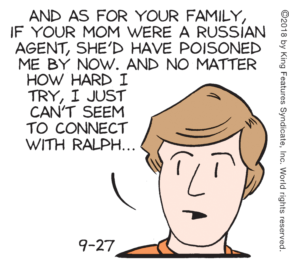 Peach OCR: AND AS FOR YOUR FAMILYIF YOUR MOM WERE A RUSSIAN AGENTSHE'D HAVE POISONED ME BY NOW. AND NO MATTER HOW HARD I TRYI JUST CAN'T SEEM TO CONNECT WITH RALPH... 9-27 ©2018 by King Features SyndicateInc. World rights reserved. AND AS FOR YOUR FAMILYIF YOUR MOM WERE A RUSSIAN AGENTSHE'D HAVE POISONED ME BY NOW. AND NO MATTER HOW HARD I TRYI JUST CAN'T SEEM TO CONNECT WITH RALPH... 9-27 ©2018 by King Features SyndicateInc. World rights reserved.