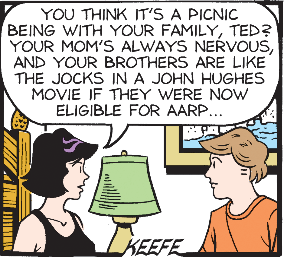 Humour OCR: YOU THINK IT'S A PICNIC BEING WITH YOUR FAMILYTED? YOUR MOM'S ALWAYS NERVOUSAND YOUR BROTHERS ARE LIKE THE JOCKS IN A JOHN HUGHES MOVIE IF THEY WERE NOW ELIGIBLE FOR AARP... KEEFE YOU THINK IT'S A PICNIC BEING WITH YOUR FAMILYTED? YOUR MOM'S ALWAYS NERVOUSAND YOUR BROTHERS ARE LIKE THE JOCKS IN A JOHN HUGHES MOVIE IF THEY WERE NOW ELIGIBLE FOR AARP... KEEFE