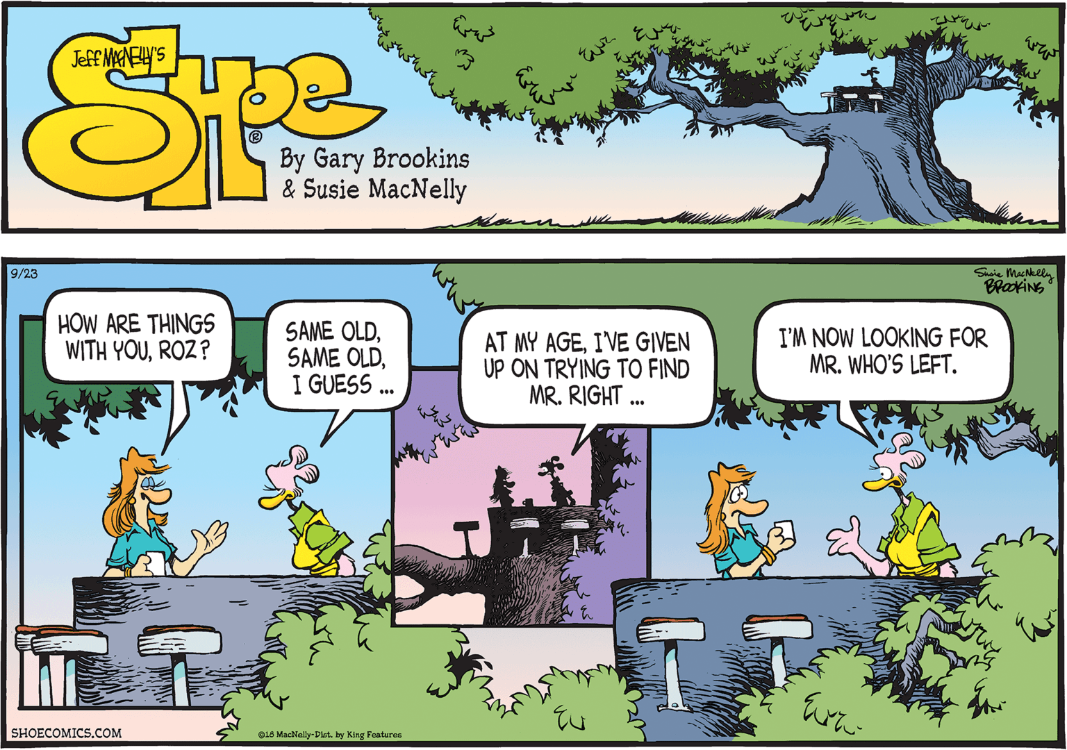 Adaptation OCR: Shaie MacNelln BrakiNG 9/23 HOW ARE THINGS WITH YOUROZ? SAME OLDI GUESS. AT MY AGEIVE GIVEN UP ON TRYING TO FIND MR. RIGHT ... I'M NOW LOOKING FOR MR. WHO'S LEFT. SHOECOMICS.COM GL8 Mackelly-Dist. by King Features Shaie MacNelln BrakiNG 9/23 HOW ARE THINGS WITH YOUROZ? SAME OLDSAME OLDI GUESS. AT MY AGEIVE GIVEN UP ON TRYING TO FIND MR. RIGHT ... I'M NOW LOOKING FOR MR. WHO'S LEFT. SHOECOMICS.COM GL8 Mackelly-Dist. by King Features