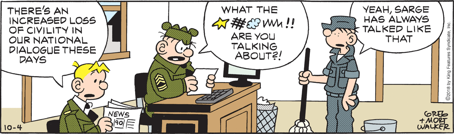 Parallel OCR: THERE'S AN INCREASED LOSS OF CIVILITY IN OUR NATIONAL DIALOGUE THESE DAYS YEAHSARGE HAS ALWAYS TALKED LIKE THAT WHAT THE #@WM!! ARE YOU TALKING ABOUT?! NEWS GREO +MORT WALKER 10-4 2018 by King Features SyndicateTHERE'S AN INCREASED LOSS OF CIVILITY IN OUR NATIONAL DIALOGUE THESE DAYS YEAHSARGE HAS ALWAYS TALKED LIKE THAT WHAT THE #@WM!! ARE YOU TALKING ABOUT?! NEWS GREO +MORT WALKER 10-4 2018 by King Features Syndicate