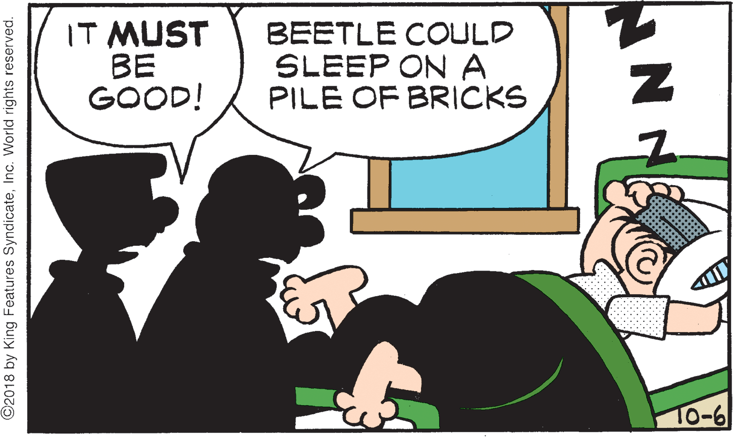 Font OCR: IT MUST BE GOOD! BEETLE COULD SLEEP ON A PILE OF BRICKS To-6 ©2018 by King Features SyndicateInc. World rights reserved. IT MUST BE GOOD! BEETLE COULD SLEEP ON A PILE OF BRICKS To-6 ©2018 by King Features SyndicateInc. World rights reserved.