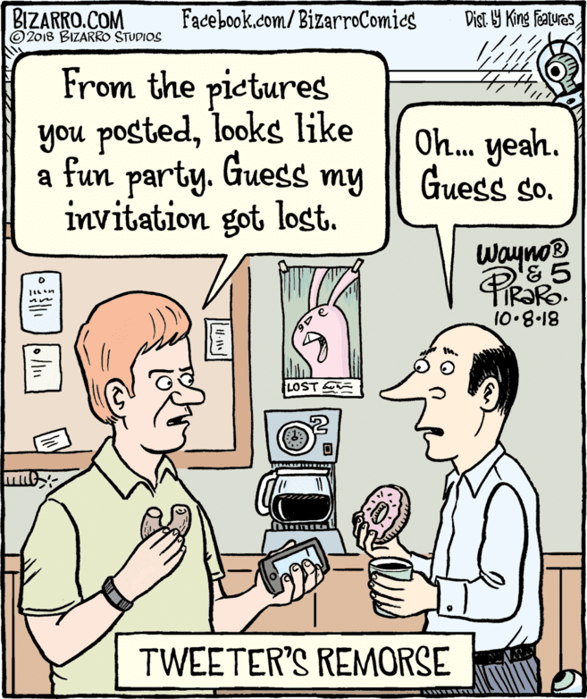 Mammal OCR: BIZARRO.COM © 2018 BIZARRO STUDIOS Facebook.com/BizarroComics Dist Y King Features From the pictures you postedlooks like Oh. yeah. Guess so. a fun party. Guess my invitation got lost. Wayno & 5 IR?RO. 10.8.18 LOST TWEETER'S REMORSE BIZARRO.COM © 2018 BIZARRO STUDIOS Facebook.com/BizarroComics Dist Y King Features From the pictures you postedlooks like Oh. yeah. Guess so. a fun party. Guess my invitation got lost. Wayno & 5 IR?RO. 10.8.18 LOST TWEETER'S REMORSE