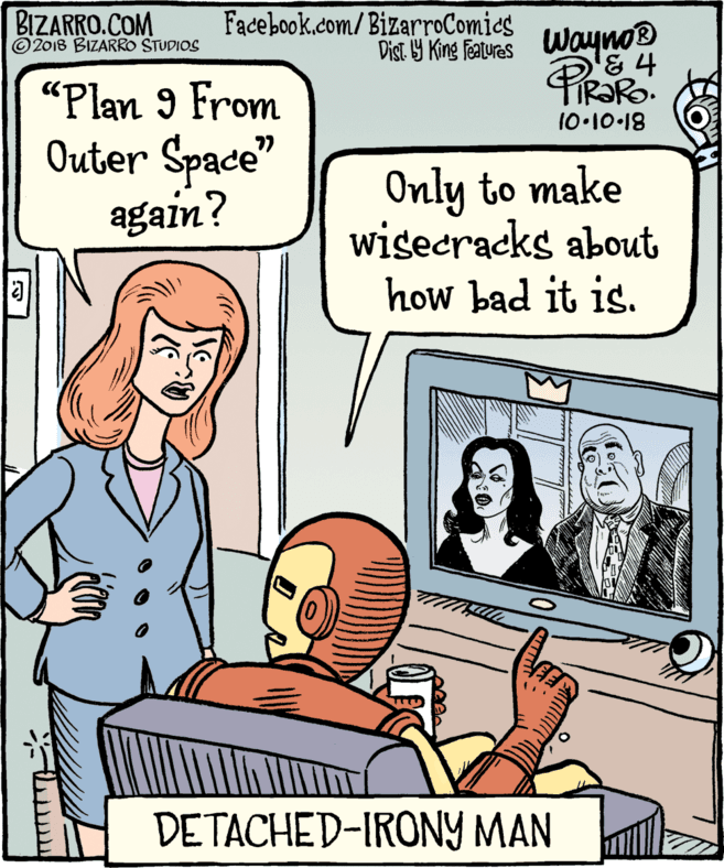 Rectangle OCR: BIZARRO.COM ©2018 BIZARRO STUDIOS Facebook.com/BizarroComics Dist Y King Feauras Wayno® TR?RO. 10.10 18 "Plan 9 From Outer Space" again? Only to make wisecracks about how bad it is. DETACHED-IRONY MAN fo BIZARRO.COM ©2018 BIZARRO STUDIOS Facebook.com/BizarroComics Dist Y King Feauras Wayno® TR?RO. 10.10 18 "Plan 9 From Outer Space" again? Only to make wisecracks about how bad it is. DETACHED-IRONY MAN fo
