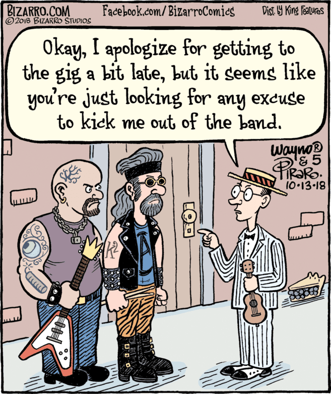 Rectangle OCR: BIZARRO.COM © 2018 BIZARRO STUDIOS Facebook.com/BizarroComics Dist Y King Features OkayI apologize for getting to the gig a bit latebut it seems like you're just looking for to kick me out of the band. any excuse Wayno® & 5 IRORO. 10 13-18 BIZARRO.COM © 2018 BIZARRO STUDIOS Facebook.com/BizarroComics Dist Y King Features OkayI apologize for getting to the gig a bit latebut it seems like you're just looking for to kick me out of the band. any excuse Wayno® & 5 IRORO. 10 13-18