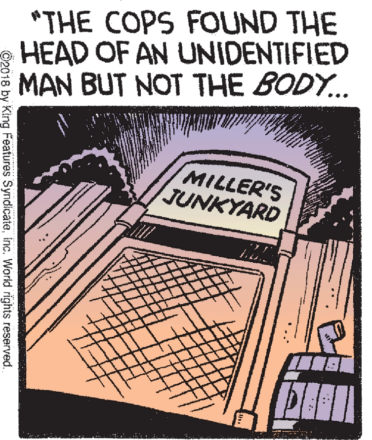 Line art OCR: *THE COPS FOUND THE HEAD OF AN UNIDENTIFIED MAN BUT NOT THE BODY.. MILLER'S JUNKYARD ©2018 by King Features SyndlcateInc. World rights reserved. *THE COPS FOUND THE HEAD OF AN UNIDENTIFIED MAN BUT NOT THE BODY.. MILLER'S JUNKYARD ©2018 by King Features SyndlcateInc. World rights reserved.