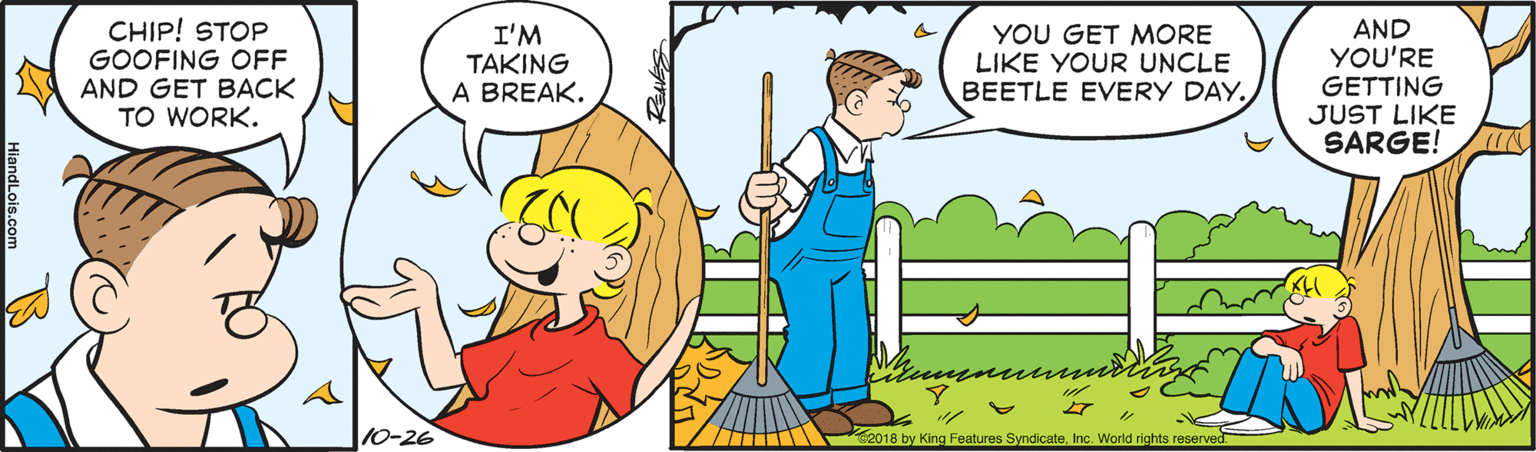 Happy OCR: CHIP! STOP GOOFING OFF AND GET BACK TO WORK. I'M TAKING A BREAK. YOU GET MORE LIKE YOUR UNCLE BEETLE EVERY DAY. AND YOU'RE GETTING JUST LIKE SARGE! 10-26 2018 by King Features SyndicateInc. World rights reserved. CHIP! STOP GOOFING OFF AND GET BACK TO WORK. I'M TAKING A BREAK. YOU GET MORE LIKE YOUR UNCLE BEETLE EVERY DAY. AND YOU'RE GETTING JUST LIKE SARGE! 10-26 2018 by King Features SyndicateInc. World rights reserved.