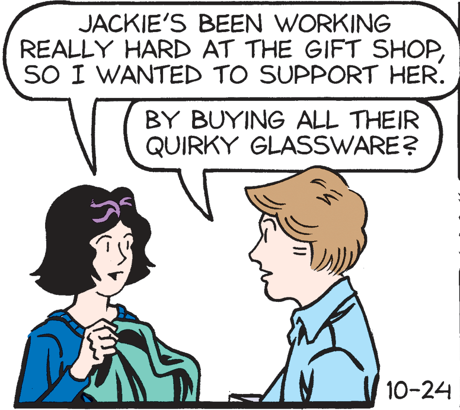 Organism OCR: JACKIE'S BEEN WORKING REALLY HARD AT THE GIFT SHOPSO I WANTED TO SUPPORT HER. BY BUYING ALL THEIR QUIRKY GLASSWARE? 10-24 JACKIE'S BEEN WORKING REALLY HARD AT THE GIFT SHOPSO I WANTED TO SUPPORT HER. BY BUYING ALL THEIR QUIRKY GLASSWARE? 10-24