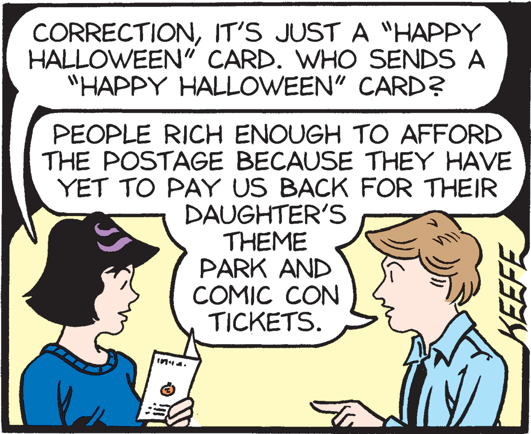 Cartoon OCR: CORRECTIONIT'S JUST A "HAPPY HALLOWEEN" CARD. WHO SENDS A "HAPPY HALLOWEEN" CARD? PEOPLE RICH ENOUGH TO AFFORD THE POSTAGE BECAUSE THEY HAVE YET TO PAY US BACK FOR THEIR DAUGHTER'S THEME PARK AND COMIC CON TICKETS. CORRECTIONIT'S JUST A "HAPPY HALLOWEEN" CARD. WHO SENDS A "HAPPY HALLOWEEN" CARD? PEOPLE RICH ENOUGH TO AFFORD THE POSTAGE BECAUSE THEY HAVE YET TO PAY US BACK FOR THEIR DAUGHTER'S THEME PARK AND COMIC CON TICKETS.