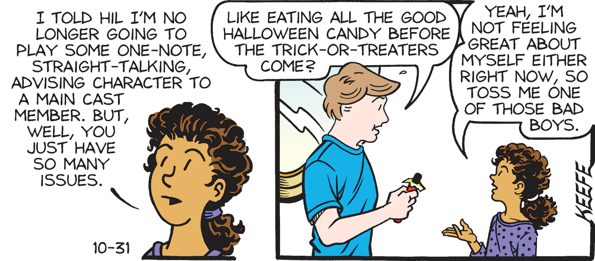 Comics OCR: I TOLD HIL I'M NO LONGER GOING TO PLAY SOME ONE-NOTEADVISING CHARACTER TO A MAIN CAST MEMBER. BUTYOU JUST HAVE SO MANY ISSUES. YEAHI'M NOT FEELING GREAT ABOUT MYSELF EITHER RIGHT NOWso TOSS ME ONE OF THOSE BAD BOYS. LIKE EATING ALL THE GOOD HALLOWEEN CANDY BEFORE THE TRICK-OR-TREATERS COME? 10-31 KEEFE I TOLD HIL I'M NO LONGER GOING TO PLAY SOME ONE-NOTEADVISING CHARACTER TO A MAIN CAST MEMBER. BUTYOU JUST HAVE SO MANY ISSUES. YEAHI'M NOT FEELING GREAT ABOUT MYSELF EITHER RIGHT NOWso TOSS ME ONE OF THOSE BAD BOYS. LIKE EATING ALL THE GOOD HALLOWEEN CANDY BEFORE THE TRICK-OR-TREATERS COME? 10-31 KEEFE