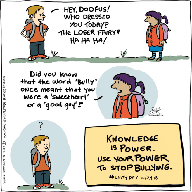 Pleased OCR: HEYDOOFUS! WHO DRESSED You TODAY? THE LOSER FAIRY? ?? ?? ??/ Did you Know that the word 'Bully' ONCE meant that you were a 'sweetheart' or a 'good guy'? SER SUSANGAM.CA KNOWLEDGE IS PowER. use YOUR POWER To STOP BULNG. #UNITY DAY 10/24/18 SIKCHIX© 2018 KING FGATURES SYNDICATE O2018 s. CAMILLERI KONAR HEYDOOFUS! WHO DRESSED You TODAY? THE LOSER FAIRY? ?? ?? ??/ Did you Know that the word 'Bully' ONCE meant that you were a 'sweetheart' or a 'good guy'? SER SUSANGAM.CA KNOWLEDGE IS PowER. use YOUR POWER To STOP BULNG. #UNITY DAY 10/24/18 SIKCHIX© 2018 KING FGATURES SYNDICATE O2018 s. CAMILLERI KONAR