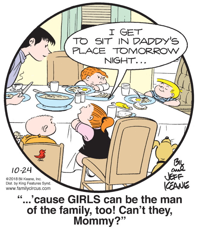 Rectangle OCR: I GET TO SIT IN DADDY'S PLACE "TOMORROW NIGHT... 10-24 JEFF KEANE ...'cause GIRLS can be the man of the familyInc. Dist. by King Features Synd. www.familycircus.com Mommy?" I GET TO SIT IN DADDY'S PLACE "TOMORROW NIGHT... 10-24 JEFF KEANE ...'cause GIRLS can be the man of the familytoo! Can't they©2018 Bil KeaneInc. Dist. by King Features Synd. www.familycircus.com Mommy?"