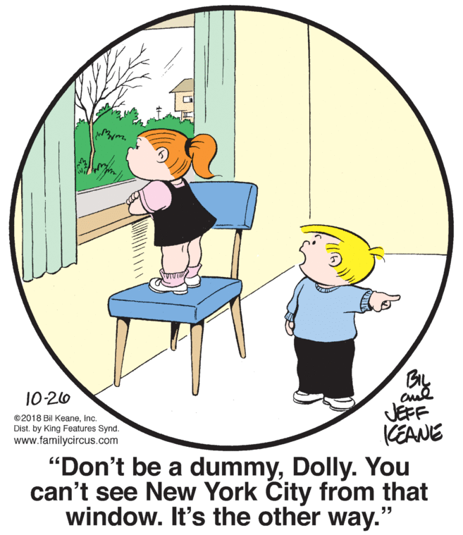 Happy OCR: cul JEFF KEANE 10-20 ©2018 Bil KeaneInc. Dist. by King Features Synd. www.familycircus.com "Don't be a dummyDolly. You can't see New York City from that window. It's the other way." cul JEFF KEANE 10-20 ©2018 Bil KeaneInc. Dist. by King Features Synd. www.familycircus.com "Don't be a dummyDolly. You can't see New York City from that window. It's the other way."