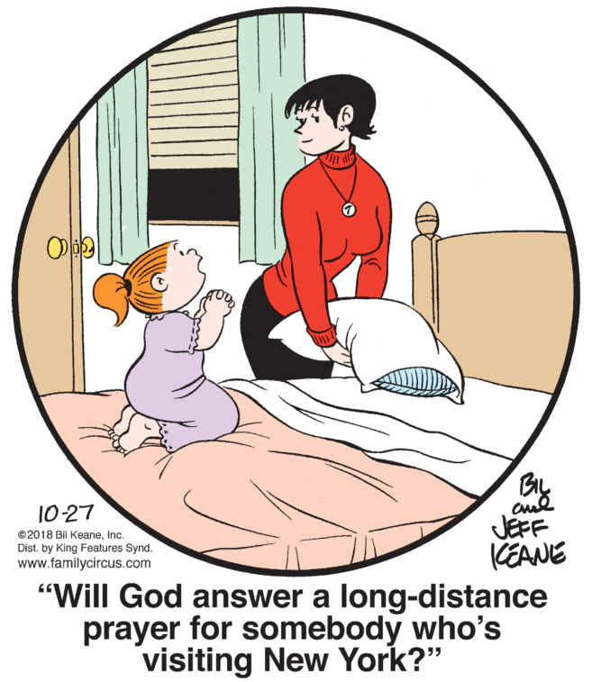 Art OCR: BIL 10-27 JEFF CEANE "Will God answer a long-distance prayer for somebody who's ©2018 Bil KeaneInc. Dist. by King Features Synd. www.familycircus.com visiting New York?" BIL 10-27 JEFF CEANE "Will God answer a long-distance prayer for somebody who's ©2018 Bil KeaneInc. Dist. by King Features Synd. www.familycircus.com visiting New York?"