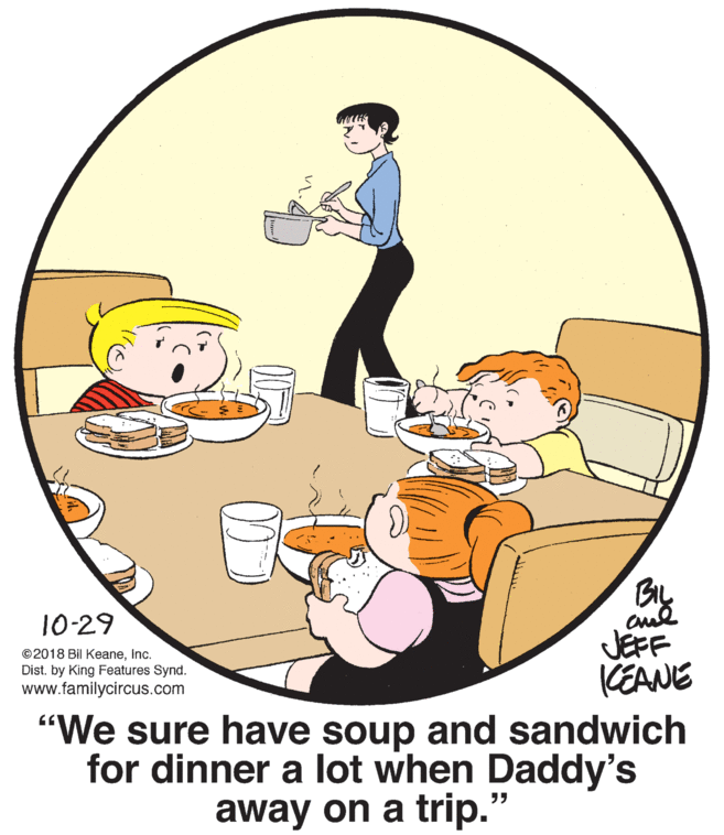 Graphics OCR: BIL 10-29 ©2018 Bil Keaneinc. Dist. by King Features Synd. www.familycircus.com JEFF KEANE "We sure have soup and sandwich for dinner a lot when Daddy's away on a trip.' ?? BIL 10-29 ©2018 Bil Keaneinc. Dist. by King Features Synd. www.familycircus.com JEFF KEANE "We sure have soup and sandwich for dinner a lot when Daddy's away on a trip.' ? ?