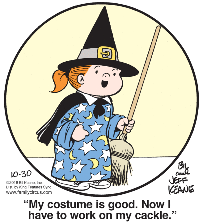 Pleased OCR: 10-30 ©2018 Bil KeaneInc. Dist. by King Features Synd. www.familycircus.com JEFF KEANE "My costume is good. Now I have to work on my cackle." 10-30 ©2018 Bil KeaneInc. Dist. by King Features Synd. www.familycircus.com JEFF KEANE "My costume is good. Now I have to work on my cackle."