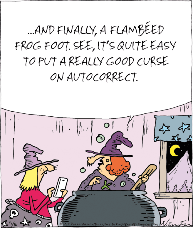 Humour OCR: .AND FINALLYA FLAMBÉED FROG FOOT. SEEIT'S QUITE EASY TO PUT A REALLY GOOD CURSE ON AUTOCORRECT. ©2018 NIKLAS ERIKSCON/BULLSINC .AND FINALLYA FLAMBÉED FROG FOOT. SEEIT'S QUITE EASY TO PUT A REALLY GOOD CURSE ON AUTOCORRECT. ©2018 NIKLAS ERIKSCON/BULLSDIST. BY KING FEATURES SYNDICATE